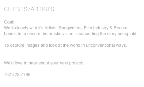 CLIENTS/ARTISTS
Goal:Work closely with it's Artists, Songwriters, Film Industry & Record Labels to to ensure the artistic vision is supporting the story being told.To capture images and look at the world in unconventional ways. We'd love to hear about your next project:info@trinityfilmstudios.com732 222-7798